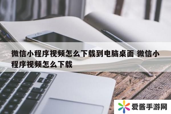 微信小程序视频怎么下载到电脑桌面 微信小程序视频怎么下载
