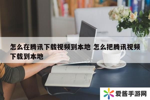 怎么在腾讯下载视频到本地 怎么把腾讯视频下载到本地