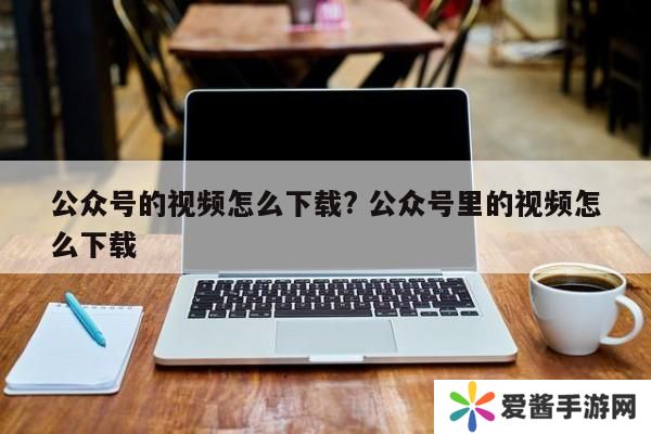 公众号的视频怎么下载? 公众号里的视频怎么下载