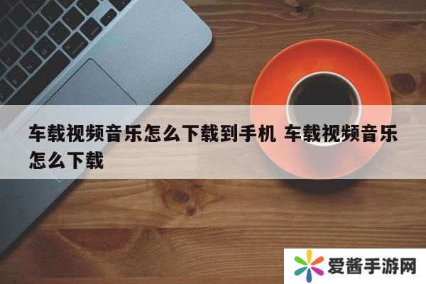 车载视频音乐怎么下载到手机 车载视频音乐怎么下载