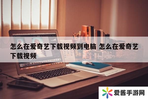 怎么在爱奇艺下载视频到电脑 怎么在爱奇艺下载视频