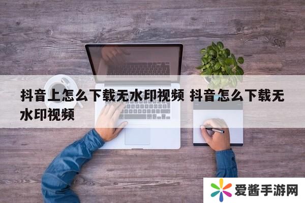 抖音上怎么下载无水印视频 抖音怎么下载无水印视频