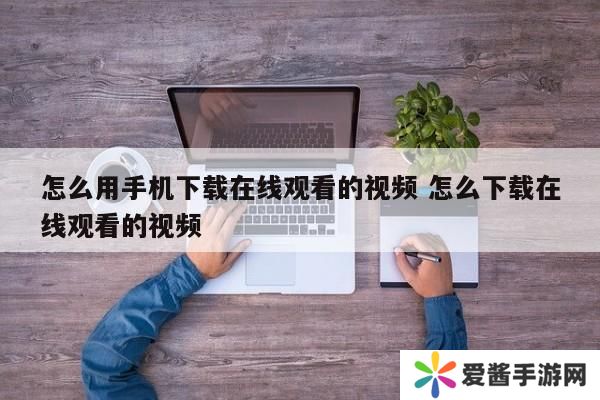 怎么用手机下载在线观看的视频 怎么下载在线观看的视频