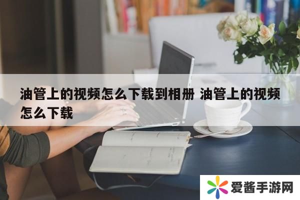 油管上的视频怎么下载到相册 油管上的视频怎么下载