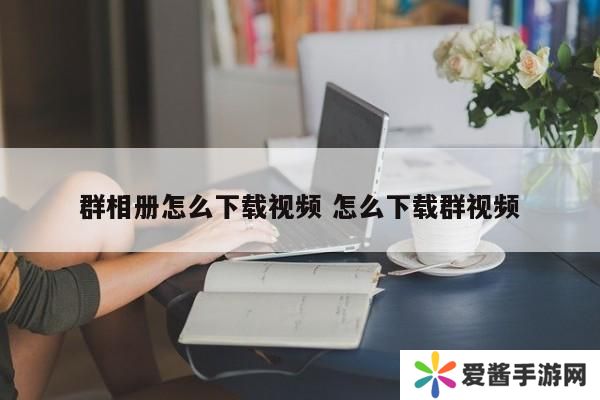 群相册怎么下载视频 怎么下载群视频